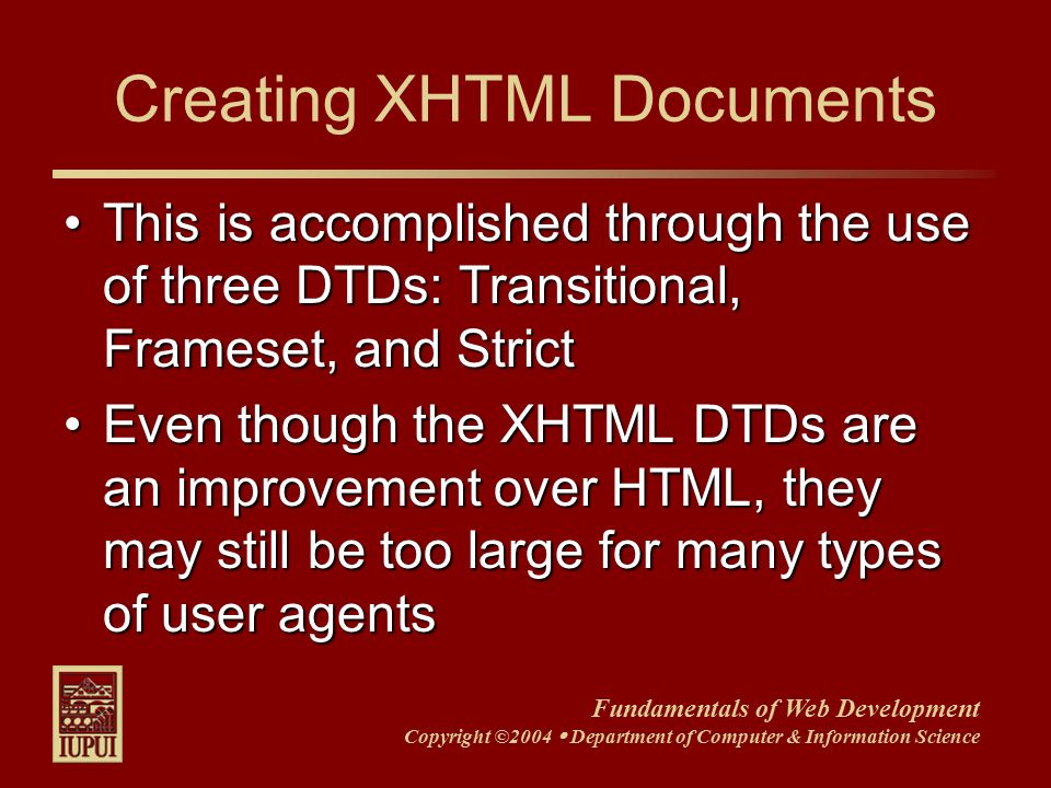 Fundamentals of Web Development Copyright ©2004  Department of Computer & Information Science This is accomplished through the use of three DTDs: Transitional, Frameset, and StrictThis is accomplished through the use of three DTDs: Transitional, Frameset, and Strict Even though the XHTML DTDs are an improvement over HTML, they may still be too large for many types of user agentsEven though the XHTML DTDs are an improvement over HTML, they may still be too large for many types of user agents Creating XHTML Documents