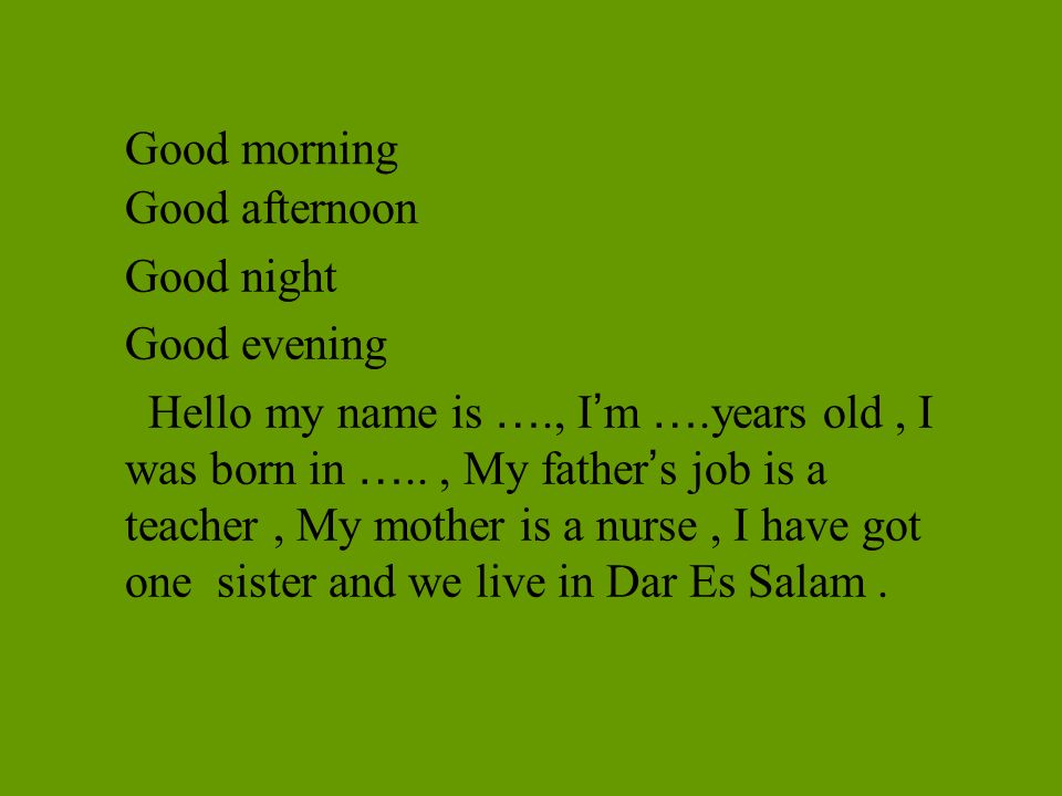 Good morning Good afternoon Good night Good evening Hello my name is …., I ’ m ….years old, I was born in ….., My father ’ s job is a teacher, My mother is a nurse, I have got one sister and we live in Dar Es Salam.