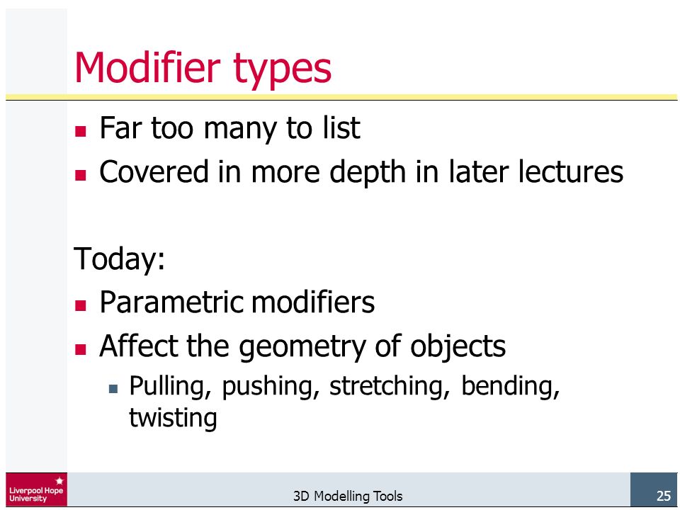 3D Modelling Tools 25 Modifier types Far too many to list Covered in more depth in later lectures Today: Parametric modifiers Affect the geometry of objects Pulling, pushing, stretching, bending, twisting