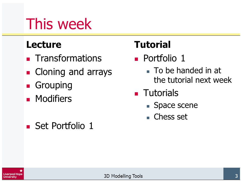 3D Modelling Tools 3 This week Lecture Transformations Cloning and arrays Grouping Modifiers Set Portfolio 1 Tutorial Portfolio 1 To be handed in at the tutorial next week Tutorials Space scene Chess set