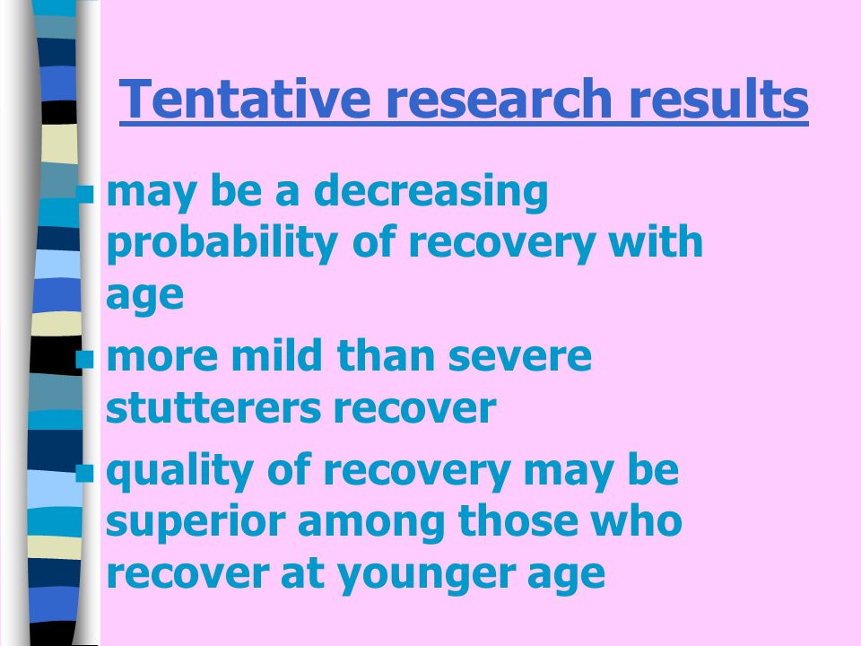 Tentative research results n may be a decreasing probability of recovery with age n more mild than severe stutterers recover n quality of recovery may be superior among those who recover at younger age