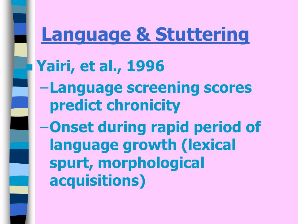 Language & Stuttering n Yairi, et al., 1996 –Language screening scores predict chronicity –Onset during rapid period of language growth (lexical spurt, morphological acquisitions)