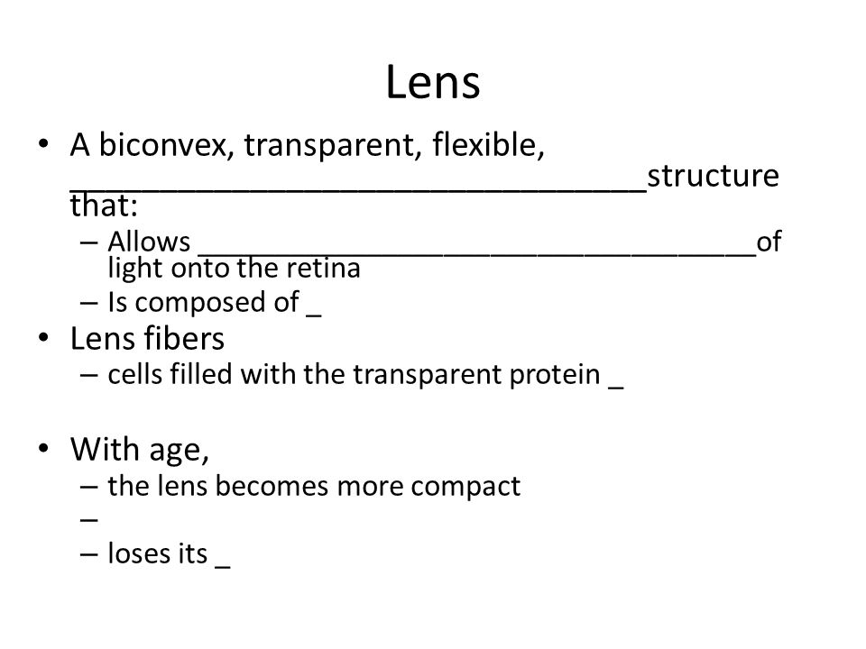 Lens A biconvex, transparent, flexible, ________________________________structure that: – Allows ____________________________________of light onto the retina – Is composed of _ Lens fibers – cells filled with the transparent protein _ With age, – the lens becomes more compact – – loses its _