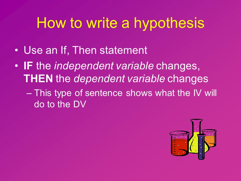 How to write a hypothesis Use an If, Then statement IF the independent variable changes, THEN the dependent variable changes –This type of sentence shows what the IV will do to the DV