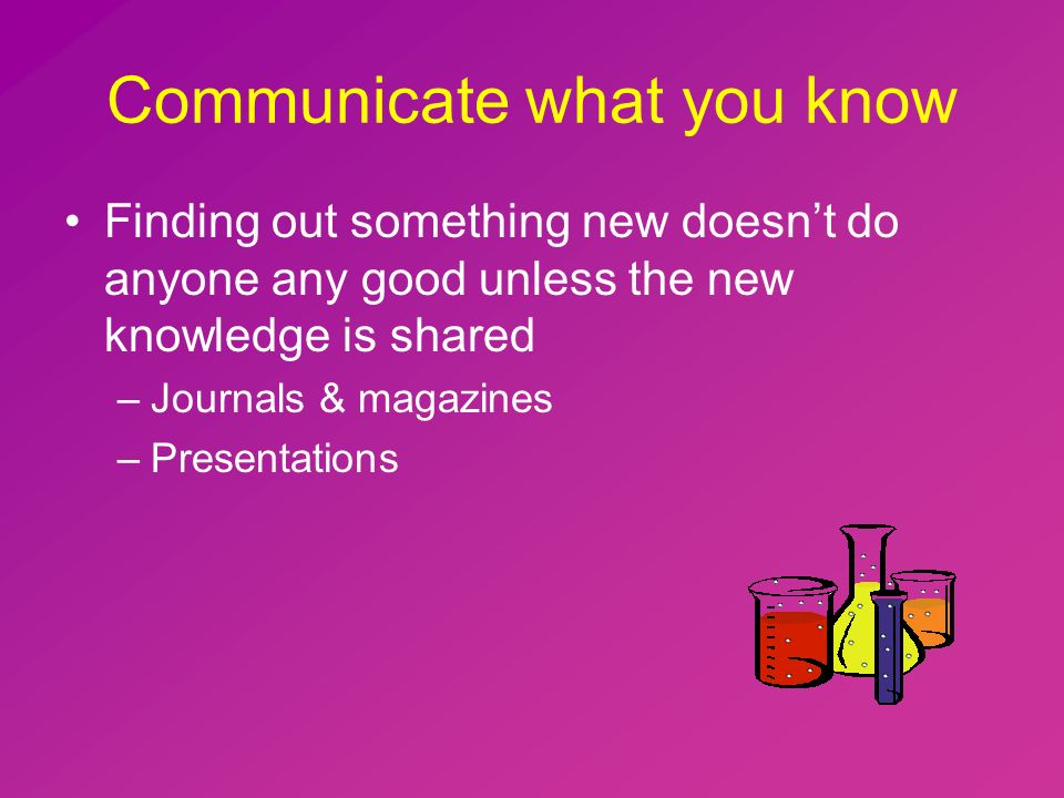 Communicate what you know Finding out something new doesn’t do anyone any good unless the new knowledge is shared –Journals & magazines –Presentations