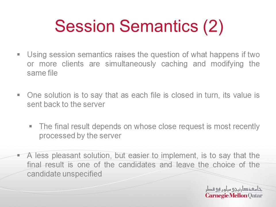 Session Semantics (2)  Using session semantics raises the question of what happens if two or more clients are simultaneously caching and modifying the same file  One solution is to say that as each file is closed in turn, its value is sent back to the server  The final result depends on whose close request is most recently processed by the server  A less pleasant solution, but easier to implement, is to say that the final result is one of the candidates and leave the choice of the candidate unspecified