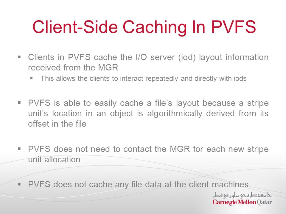 Client-Side Caching In PVFS  Clients in PVFS cache the I/O server (iod) layout information received from the MGR  This allows the clients to interact repeatedly and directly with iods  PVFS is able to easily cache a file’s layout because a stripe unit’s location in an object is algorithmically derived from its offset in the file  PVFS does not need to contact the MGR for each new stripe unit allocation  PVFS does not cache any file data at the client machines