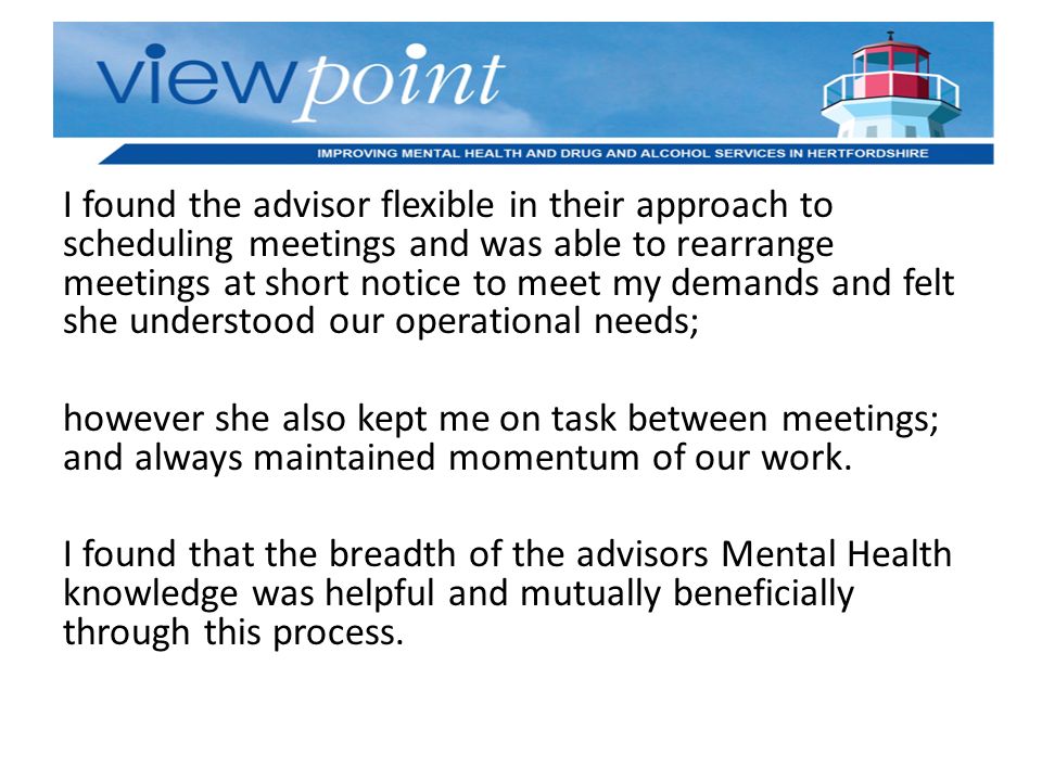 I found the advisor flexible in their approach to scheduling meetings and was able to rearrange meetings at short notice to meet my demands and felt she understood our operational needs; however she also kept me on task between meetings; and always maintained momentum of our work.
