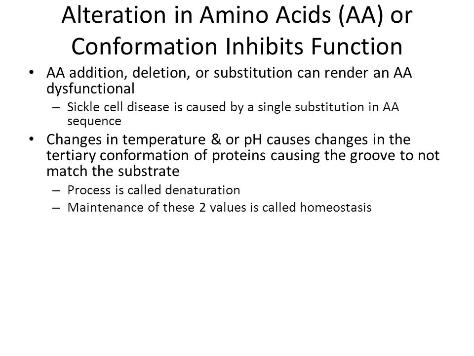 Alteration in Amino Acids (AA) or Conformation Inhibits Function AA addition, deletion, or substitution can render an AA dysfunctional – Sickle cell disease is caused by a single substitution in AA sequence Changes in temperature & or pH causes changes in the tertiary conformation of proteins causing the groove to not match the substrate – Process is called denaturation – Maintenance of these 2 values is called homeostasis