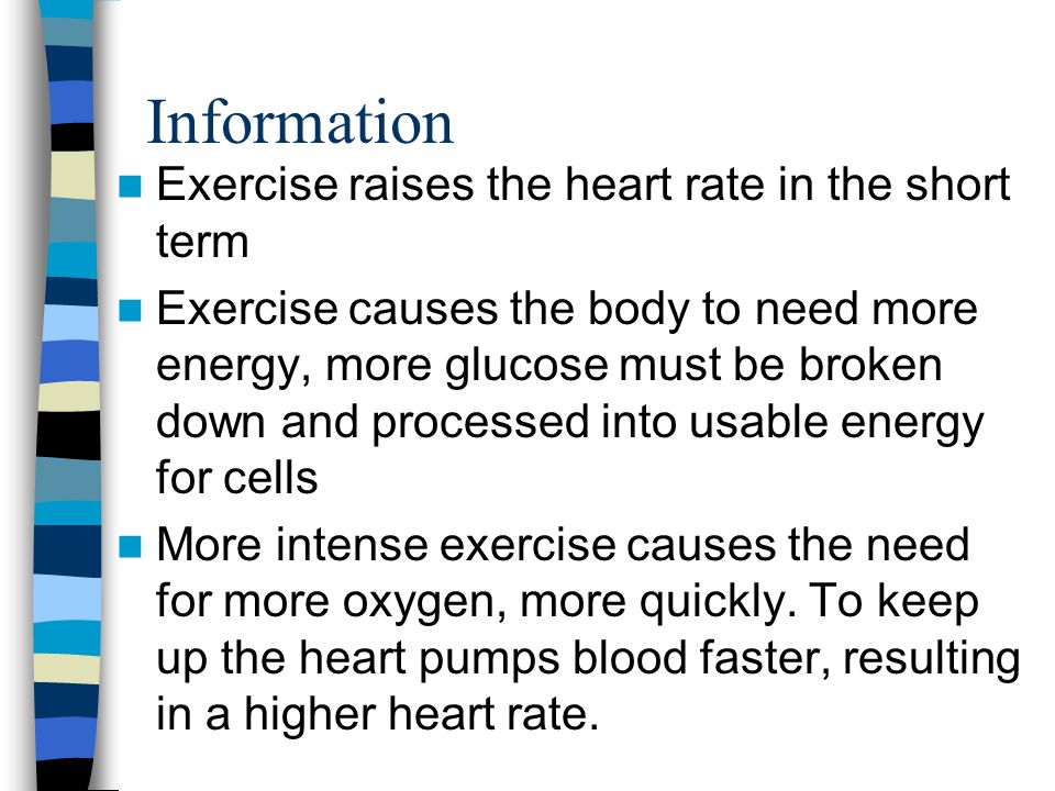 Information Exercise raises the heart rate in the short term Exercise causes the body to need more energy, more glucose must be broken down and processed into usable energy for cells More intense exercise causes the need for more oxygen, more quickly.
