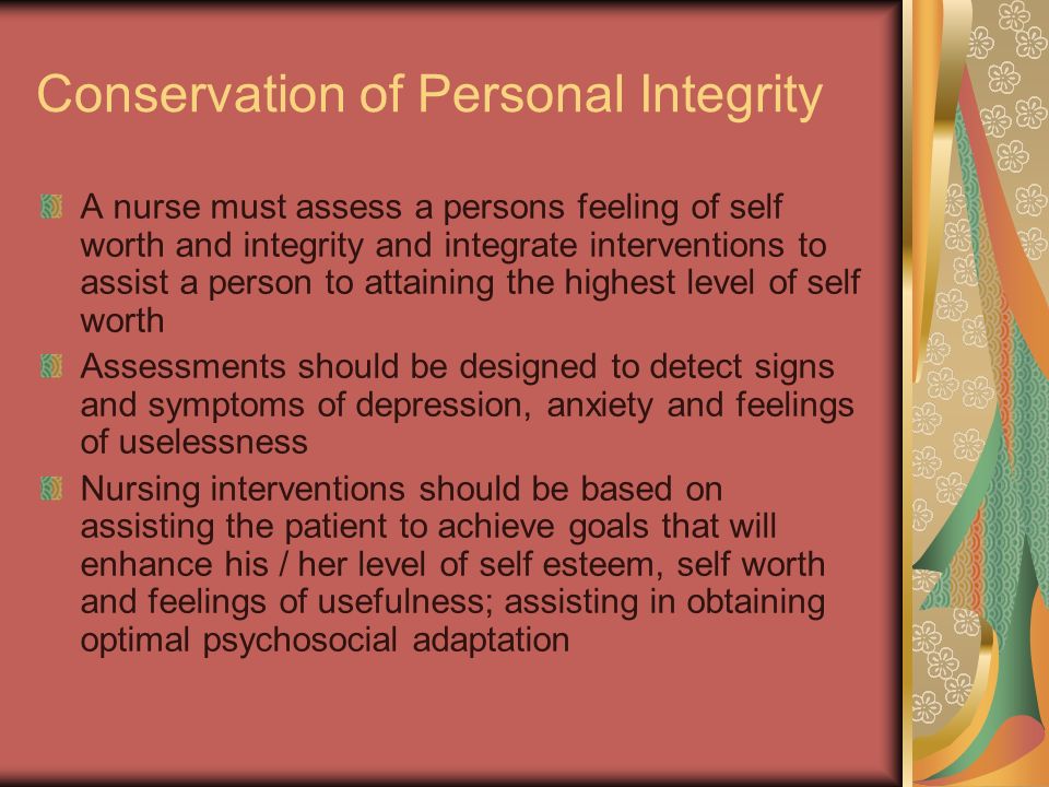 Conservation of Personal Integrity A nurse must assess a persons feeling of self worth and integrity and integrate interventions to assist a person to attaining the highest level of self worth Assessments should be designed to detect signs and symptoms of depression, anxiety and feelings of uselessness Nursing interventions should be based on assisting the patient to achieve goals that will enhance his / her level of self esteem, self worth and feelings of usefulness; assisting in obtaining optimal psychosocial adaptation
