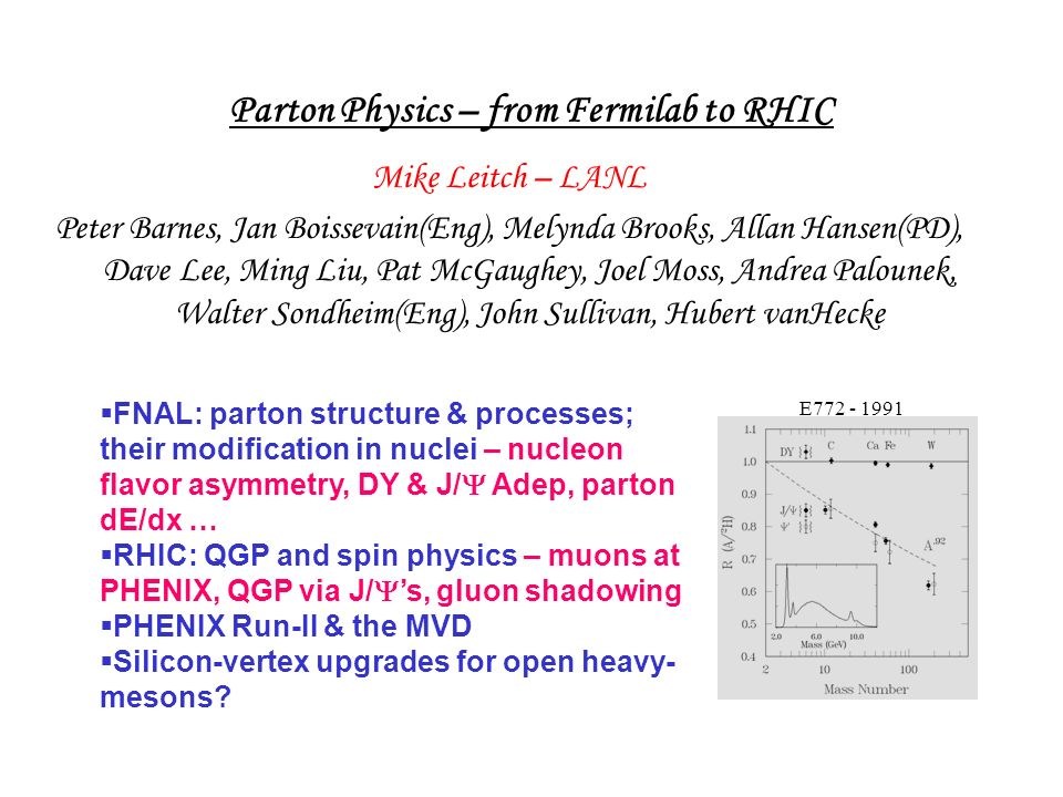 Parton Physics – from Fermilab to RHIC Mike Leitch – LANL Peter Barnes, Jan Boissevain(Eng), Melynda Brooks, Allan Hansen(PD), Dave Lee, Ming Liu, Pat McGaughey, Joel Moss, Andrea Palounek, Walter Sondheim(Eng), John Sullivan, Hubert vanHecke  FNAL: parton structure & processes; their modification in nuclei – nucleon flavor asymmetry, DY & J/  Adep, parton dE/dx …  RHIC: QGP and spin physics – muons at PHENIX, QGP via J/  ’s, gluon shadowing  PHENIX Run-II & the MVD  Silicon-vertex upgrades for open heavy- mesons.