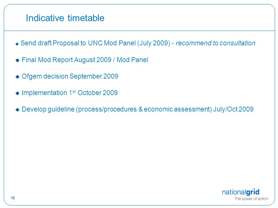 10 Indicative timetable  Send draft Proposal to UNC Mod Panel (July 2009) - recommend to consultation  Final Mod Report August 2009 / Mod Panel  Ofgem decision September 2009  Implementation 1 st October 2009  Develop guideline (process/procedures & economic assessment) July/Oct 2009