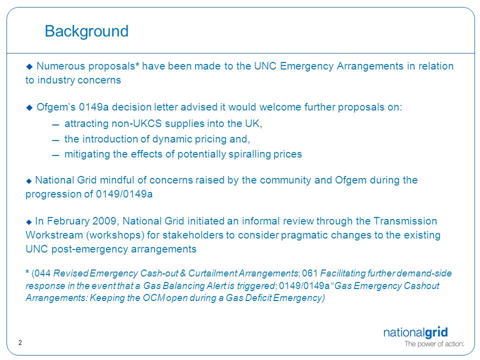 2 Background u Numerous proposals* have been made to the UNC Emergency Arrangements in relation to industry concerns  Ofgem’s 0149a decision letter advised it would welcome further proposals on: attracting non-UKCS supplies into the UK, the introduction of dynamic pricing and, mitigating the effects of potentially spiralling prices  National Grid mindful of concerns raised by the community and Ofgem during the progression of 0149/0149a  In February 2009, National Grid initiated an informal review through the Transmission Workstream (workshops) for stakeholders to consider pragmatic changes to the existing UNC post-emergency arrangements * (044 Revised Emergency Cash-out & Curtailment Arrangements; 061 Facilitating further demand-side response in the event that a Gas Balancing Alert is triggered; 0149/0149a Gas Emergency Cashout Arrangements: Keeping the OCM open during a Gas Deficit Emergency)