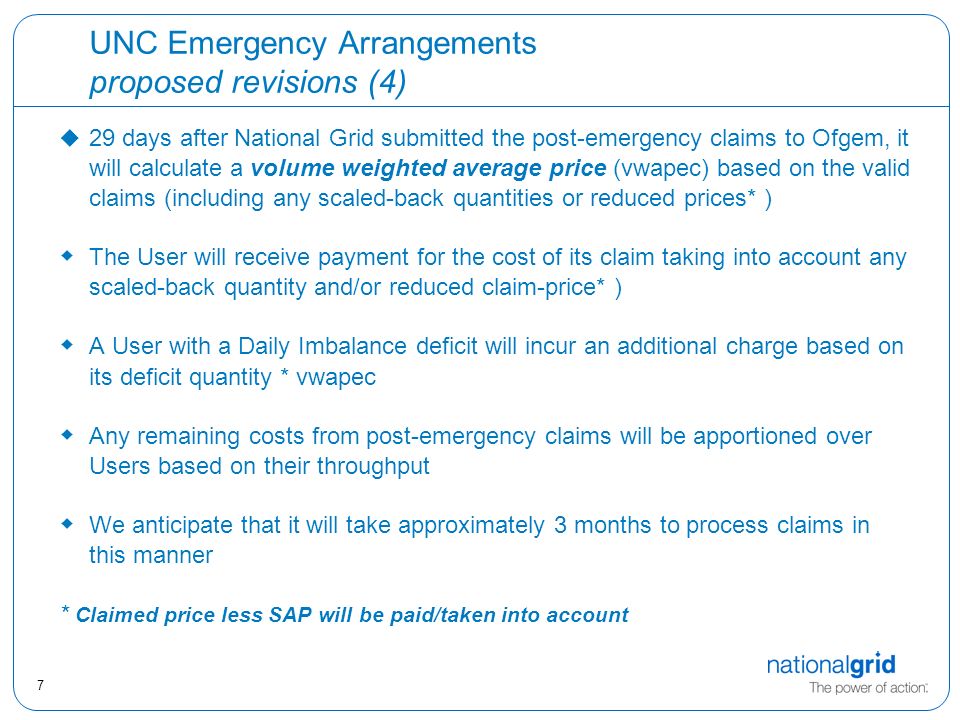 7 UNC Emergency Arrangements proposed revisions (4) u 29 days after National Grid submitted the post-emergency claims to Ofgem, it will calculate a volume weighted average price (vwapec) based on the valid claims (including any scaled-back quantities or reduced prices* )  The User will receive payment for the cost of its claim taking into account any scaled-back quantity and/or reduced claim-price* )  A User with a Daily Imbalance deficit will incur an additional charge based on its deficit quantity * vwapec  Any remaining costs from post-emergency claims will be apportioned over Users based on their throughput  We anticipate that it will take approximately 3 months to process claims in this manner * Claimed price less SAP will be paid/taken into account