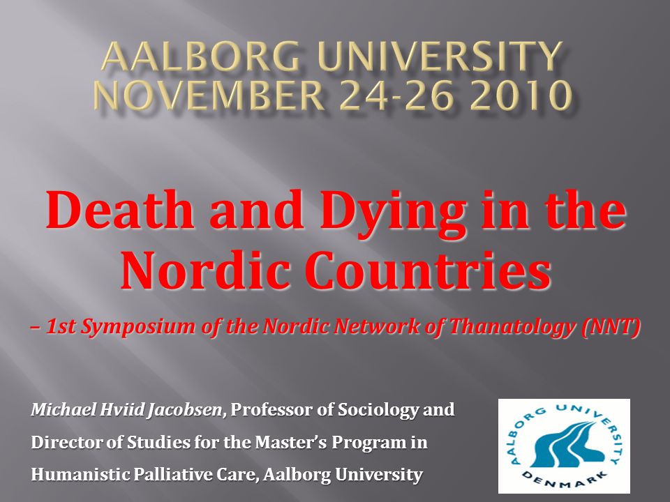 Death and Dying in the Nordic Countries – 1st Symposium of the Nordic Network of Thanatology (NNT) Michael Hviid Jacobsen, Professor of Sociology and Director of Studies for the Master’s Program in Humanistic Palliative Care, Aalborg University