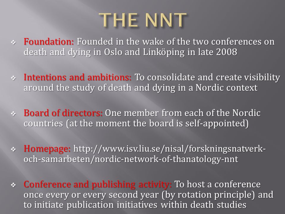  Foundation: Founded in the wake of the two conferences on death and dying in Oslo and Linköping in late 2008  Intentions and ambitions: To consolidate and create visibility around the study of death and dying in a Nordic context  Board of directors: One member from each of the Nordic countries (at the moment the board is self-appointed)  Homepage:   och-samarbeten/nordic-network-of-thanatology-nnt  Conference and publishing activity: To host a conference once every or every second year (by rotation principle) and to initiate publication initiatives within death studies