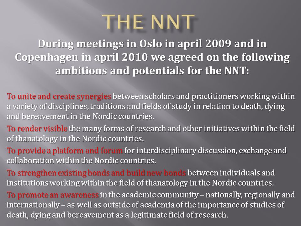 During meetings in Oslo in april 2009 and in Copenhagen in april 2010 we agreed on the following ambitions and potentials for the NNT: To unite and create synergies between scholars and practitioners working within a variety of disciplines, traditions and fields of study in relation to death, dying and bereavement in the Nordic countries.