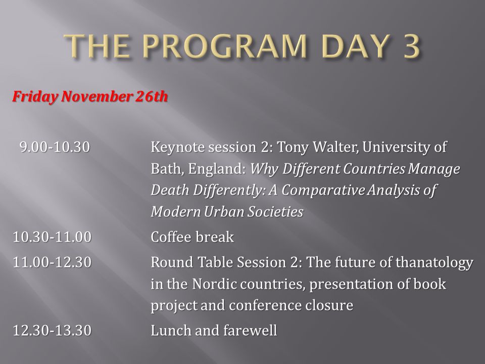 Friday November 26th Keynote session 2: Tony Walter, University of Bath, England: Why Different Countries Manage Death Differently: A Comparative Analysis of Modern Urban Societies Keynote session 2: Tony Walter, University of Bath, England: Why Different Countries Manage Death Differently: A Comparative Analysis of Modern Urban Societies Coffee break Round Table Session 2: The future of thanatology in the Nordic countries, presentation of book project and conference closure Lunch and farewell