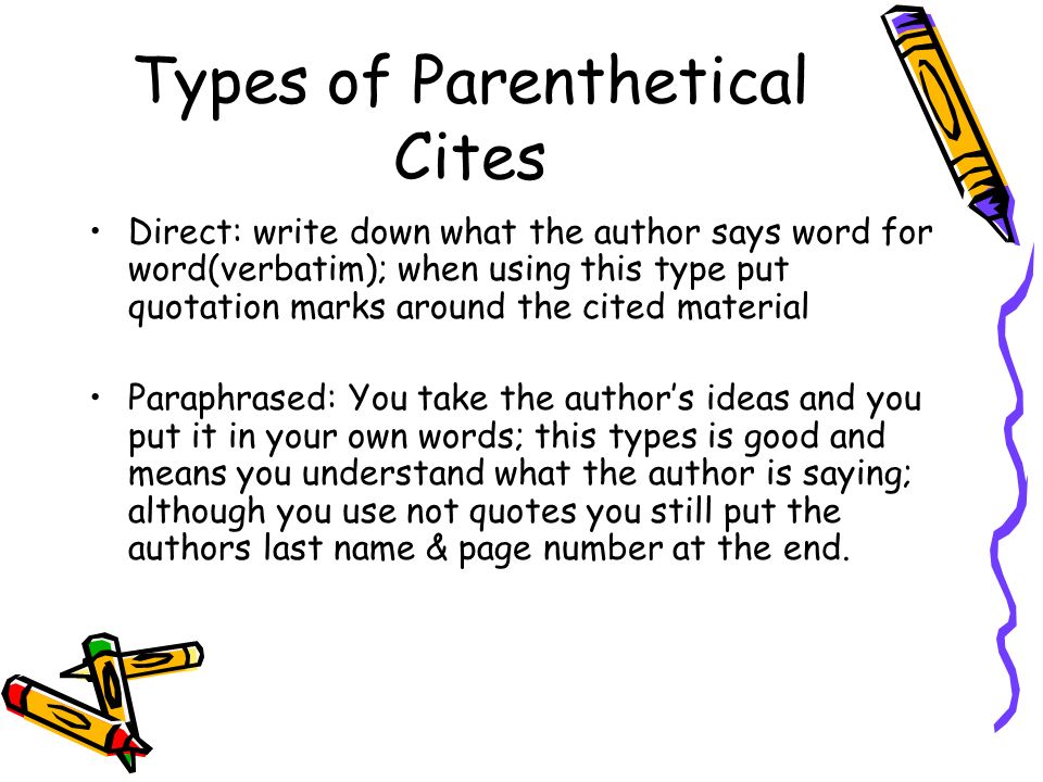 Types of Parenthetical Cites Direct: write down what the author says word for word(verbatim); when using this type put quotation marks around the cited material Paraphrased: You take the author’s ideas and you put it in your own words; this types is good and means you understand what the author is saying; although you use not quotes you still put the authors last name & page number at the end.