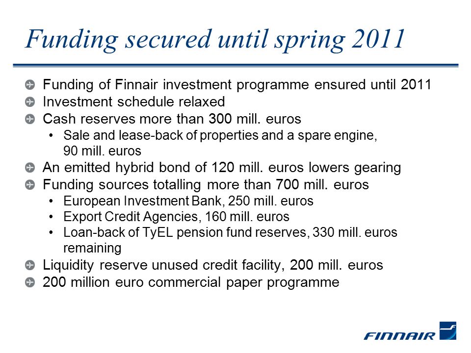 Funding secured until spring 2011 Funding of Finnair investment programme ensured until 2011 Investment schedule relaxed Cash reserves more than 300 mill.