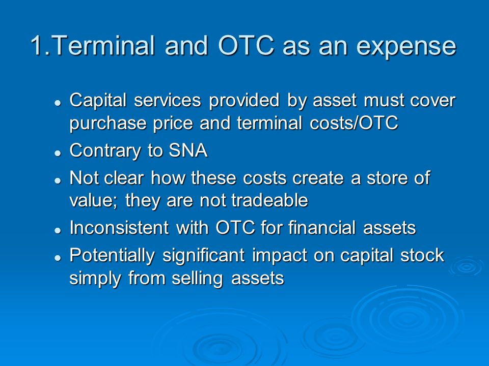 1.Terminal and OTC as an expense Capital services provided by asset must cover purchase price and terminal costs/OTC Capital services provided by asset must cover purchase price and terminal costs/OTC Contrary to SNA Contrary to SNA Not clear how these costs create a store of value; they are not tradeable Not clear how these costs create a store of value; they are not tradeable Inconsistent with OTC for financial assets Inconsistent with OTC for financial assets Potentially significant impact on capital stock simply from selling assets Potentially significant impact on capital stock simply from selling assets