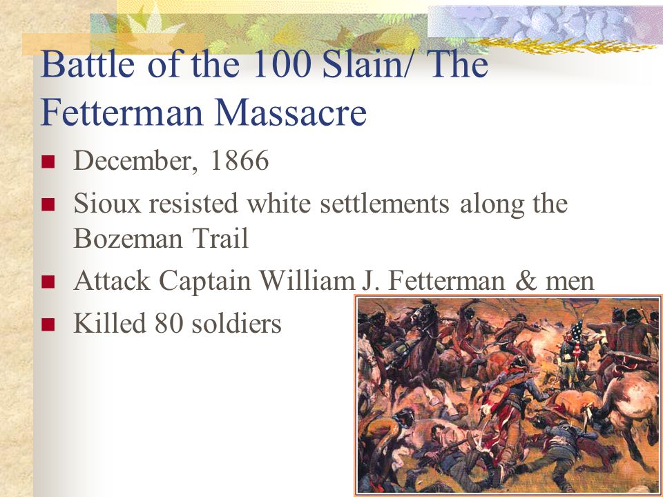 Battle of the 100 Slain/ The Fetterman Massacre December, 1866 Sioux resisted white settlements along the Bozeman Trail Attack Captain William J.