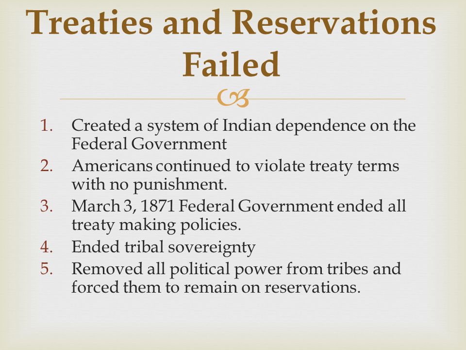  Treaties and Reservations Failed 1.Created a system of Indian dependence on the Federal Government 2.Americans continued to violate treaty terms with no punishment.
