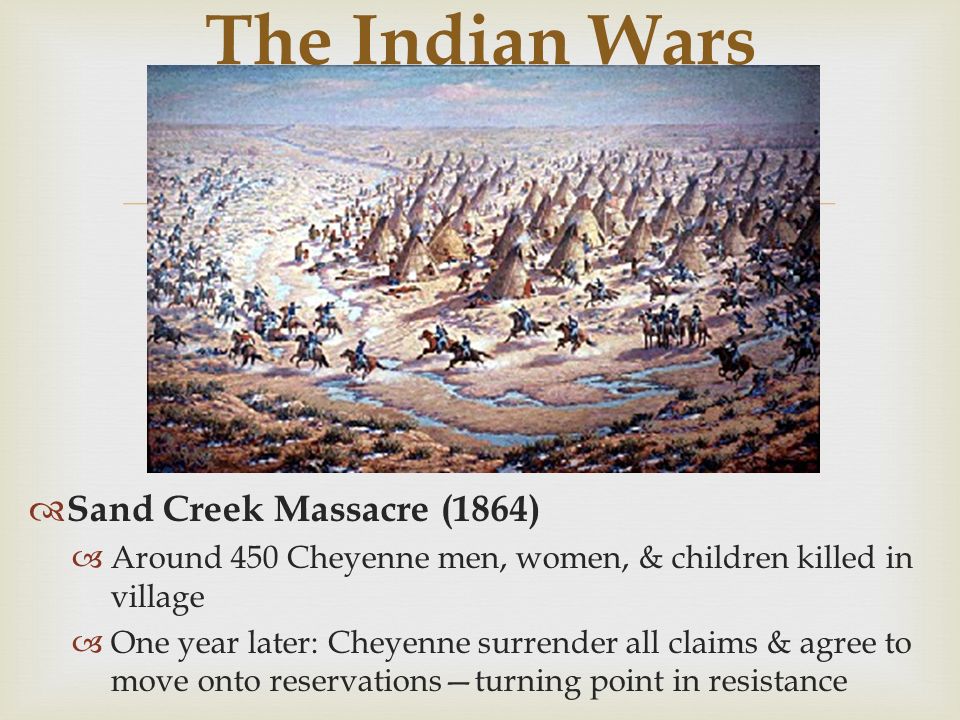 The Indian Wars  Sand Creek Massacre (1864)  Around 450 Cheyenne men, women, & children killed in village  One year later: Cheyenne surrender all claims & agree to move onto reservations—turning point in resistance