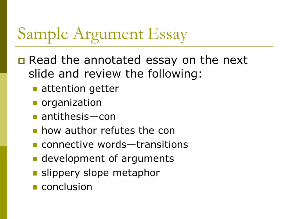 Sample Argument Essay  Read the annotated essay on the next slide and review the following: attention getter organization antithesis—con how author refutes the con connective words—transitions development of arguments slippery slope metaphor conclusion