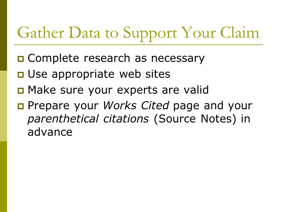 Gather Data to Support Your Claim  Complete research as necessary  Use appropriate web sites  Make sure your experts are valid  Prepare your Works Cited page and your parenthetical citations (Source Notes) in advance