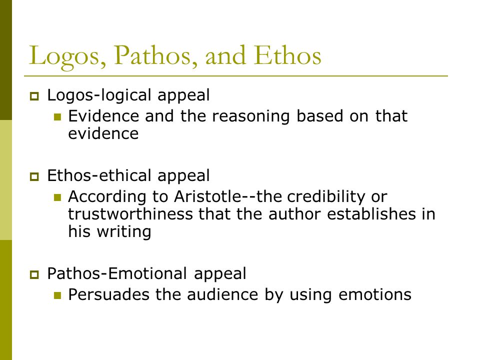 Logos, Pathos, and Ethos  Logos-logical appeal Evidence and the reasoning based on that evidence  Ethos-ethical appeal According to Aristotle--the credibility or trustworthiness that the author establishes in his writing  Pathos-Emotional appeal Persuades the audience by using emotions