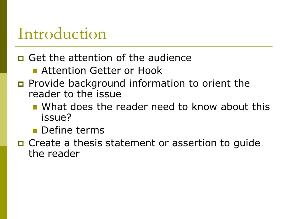 Introduction  Get the attention of the audience Attention Getter or Hook  Provide background information to orient the reader to the issue What does the reader need to know about this issue.