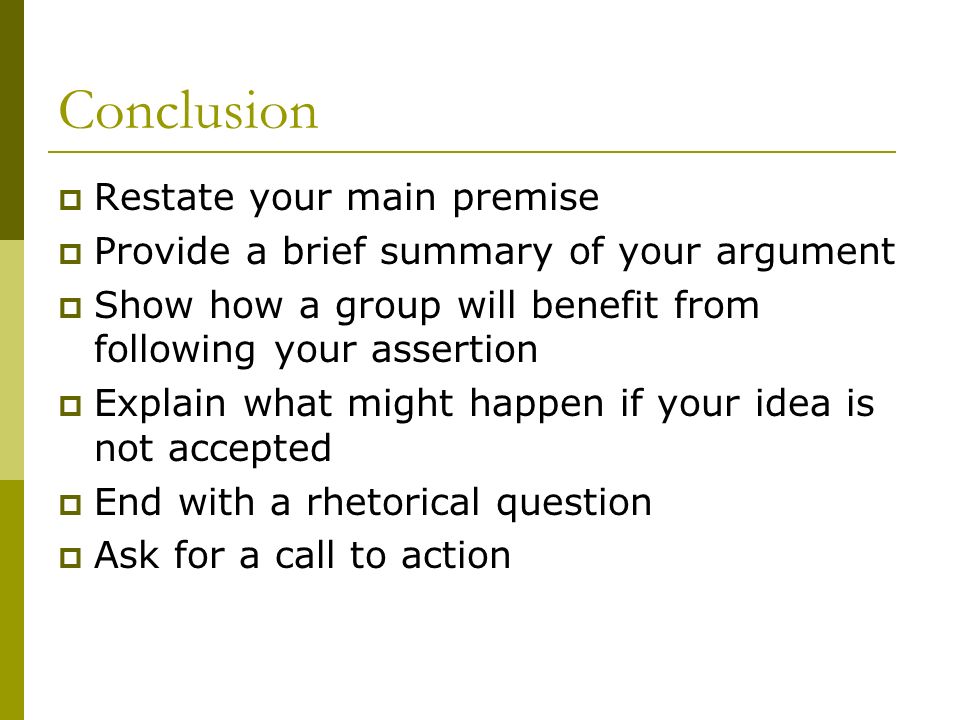 Conclusion  Restate your main premise  Provide a brief summary of your argument  Show how a group will benefit from following your assertion  Explain what might happen if your idea is not accepted  End with a rhetorical question  Ask for a call to action
