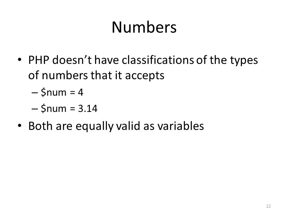 Numbers PHP doesn’t have classifications of the types of numbers that it accepts – $num = 4 – $num = 3.14 Both are equally valid as variables 22