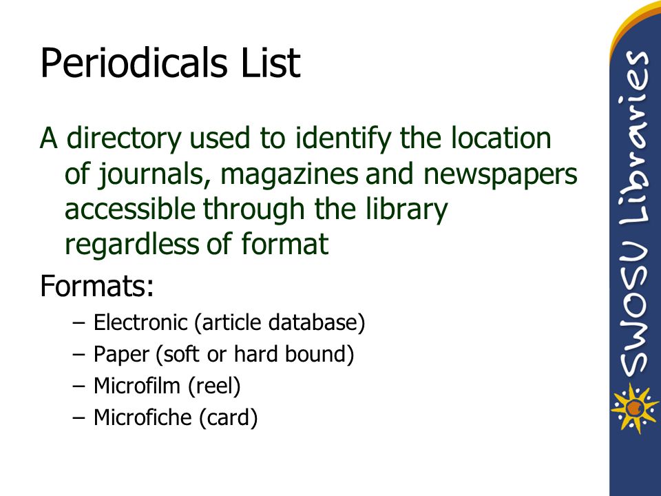 Periodicals List A directory used to identify the location of journals, magazines and newspapers accessible through the library regardless of format Formats: –Electronic (article database) –Paper (soft or hard bound) –Microfilm (reel) –Microfiche (card)