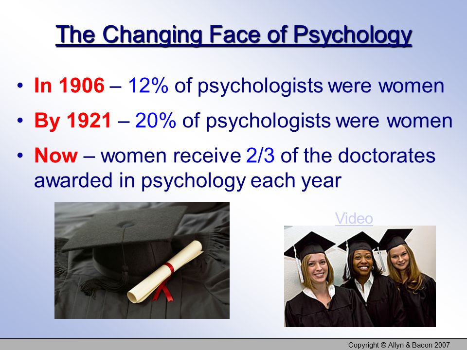 Copyright © Allyn & Bacon 2007 The Changing Face of Psychology In 1906 – 12% of psychologists were women By 1921 – 20% of psychologists were women Now – women receive 2/3 of the doctorates awarded in psychology each year Video