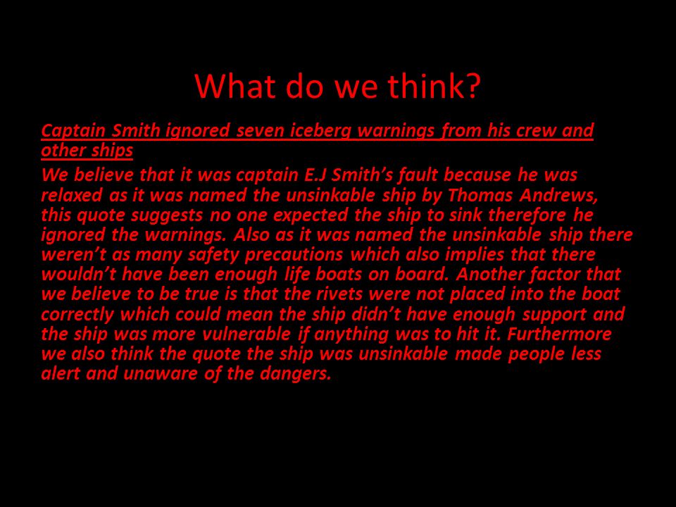 Titanic. What do we think? Captain Smith ignored seven iceberg warnings  from his crew and other ships We believe that it was captain  Smith's  fault. - ppt download
