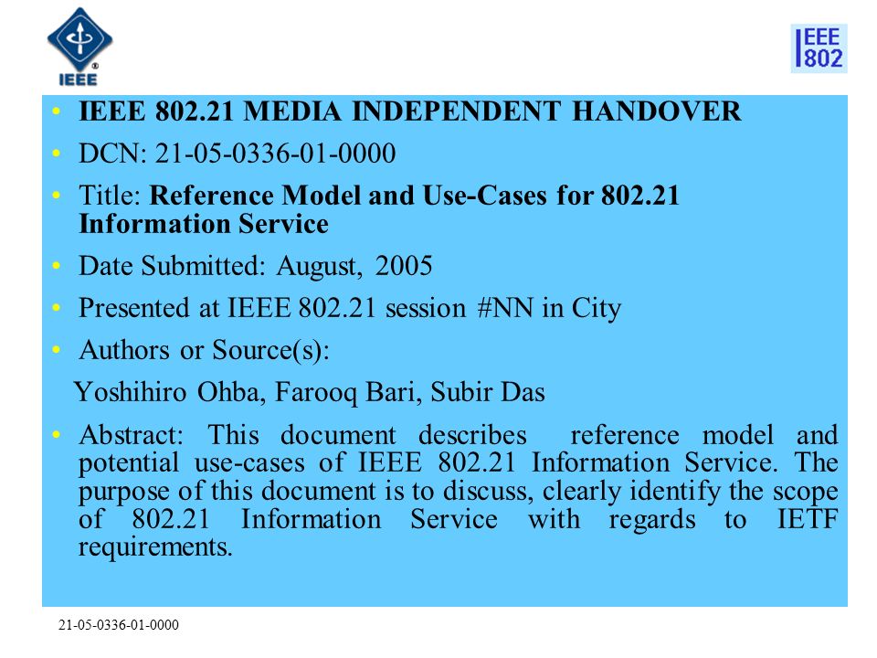 IEEE MEDIA INDEPENDENT HANDOVER DCN: Title: Reference Model and Use-Cases for Information Service Date Submitted: August, 2005 Presented at IEEE session #NN in City Authors or Source(s): Yoshihiro Ohba, Farooq Bari, Subir Das Abstract: This document describes reference model and potential use-cases of IEEE Information Service.