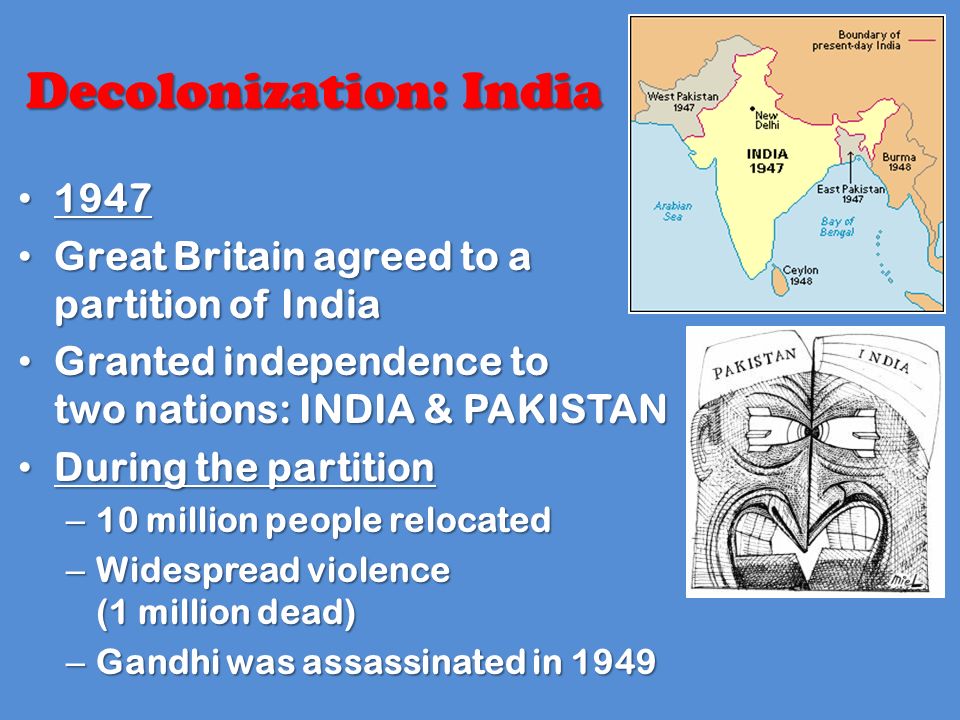 Great Britain agreed to a partition of India Great Britain agreed to a partition of India Granted independence to two nations: INDIA & PAKISTAN Granted independence to two nations: INDIA & PAKISTAN During the partition During the partition – 10 million people relocated – Widespread violence (1 million dead) – Gandhi was assassinated in 1949