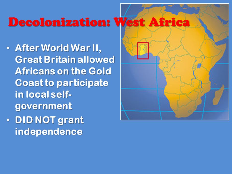 After World War II, Great Britain allowed Africans on the Gold Coast to participate in local self- government After World War II, Great Britain allowed Africans on the Gold Coast to participate in local self- government DID NOT grant independence DID NOT grant independence Decolonization: West Africa