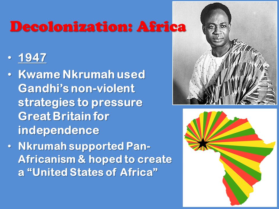 Decolonization: Africa Kwame Nkrumah used Gandhi’s non-violent strategies to pressure Great Britain for independence Kwame Nkrumah used Gandhi’s non-violent strategies to pressure Great Britain for independence Nkrumah supported Pan- Africanism & hoped to create a United States of Africa Nkrumah supported Pan- Africanism & hoped to create a United States of Africa