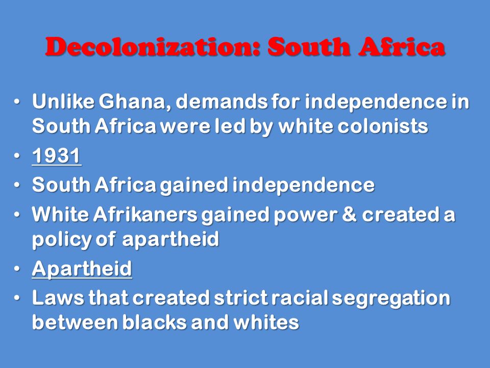 Decolonization: South Africa Unlike Ghana, demands for independence in South Africa were led by white colonists Unlike Ghana, demands for independence in South Africa were led by white colonists South Africa gained independence South Africa gained independence White Afrikaners gained power & created a policy of apartheid White Afrikaners gained power & created a policy of apartheid Apartheid Apartheid Laws that created strict racial segregation between blacks and whites Laws that created strict racial segregation between blacks and whites