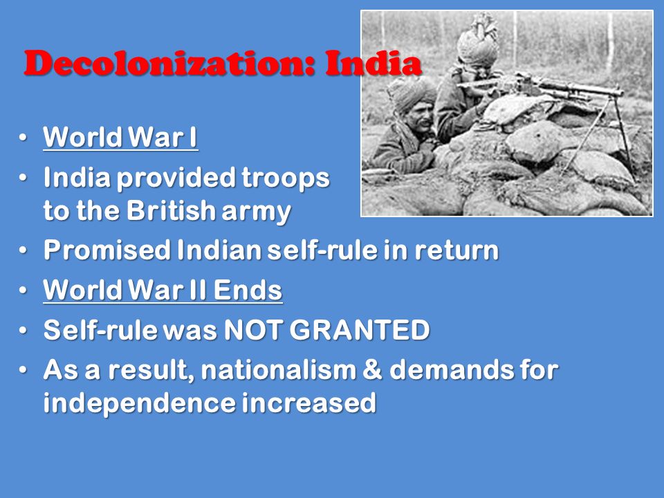 World War I World War I India provided troops to the British army India provided troops to the British army Promised Indian self-rule in return Promised Indian self-rule in return World War II Ends World War II Ends Self-rule was NOT GRANTED Self-rule was NOT GRANTED As a result, nationalism & demands for independence increased As a result, nationalism & demands for independence increased Decolonization: India
