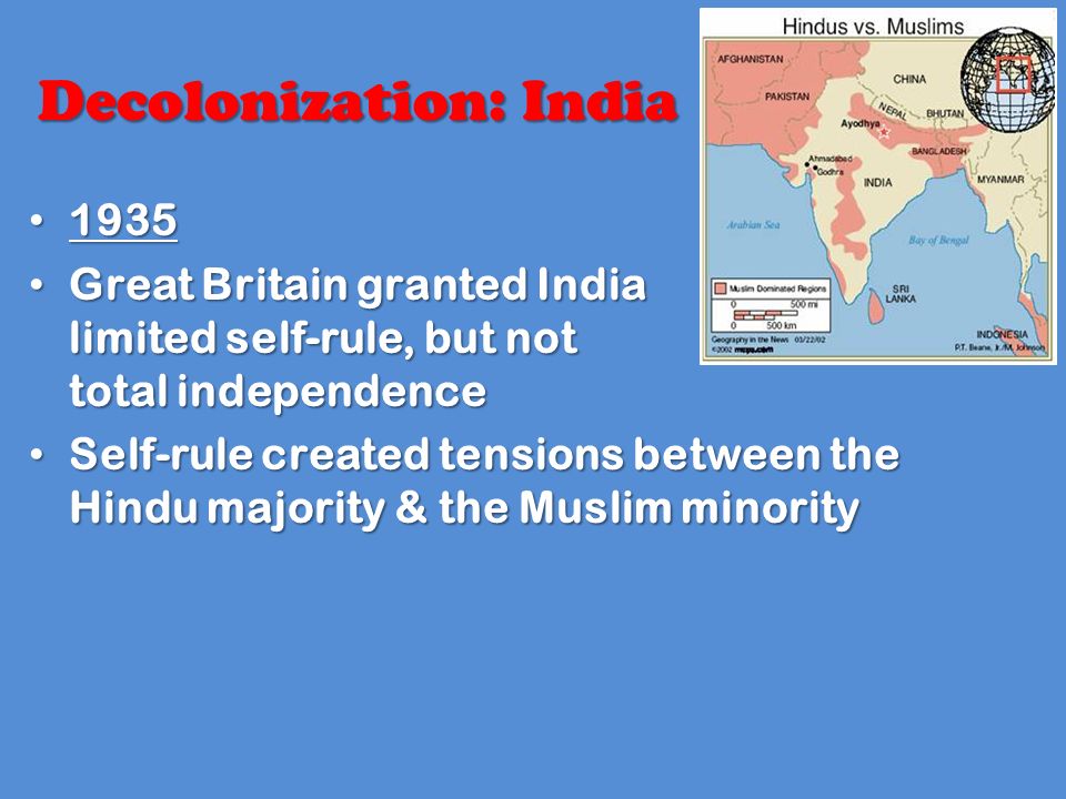 Decolonization: India Great Britain granted India limited self-rule, but not total independence Great Britain granted India limited self-rule, but not total independence Self-rule created tensions between the Hindu majority & the Muslim minority Self-rule created tensions between the Hindu majority & the Muslim minority