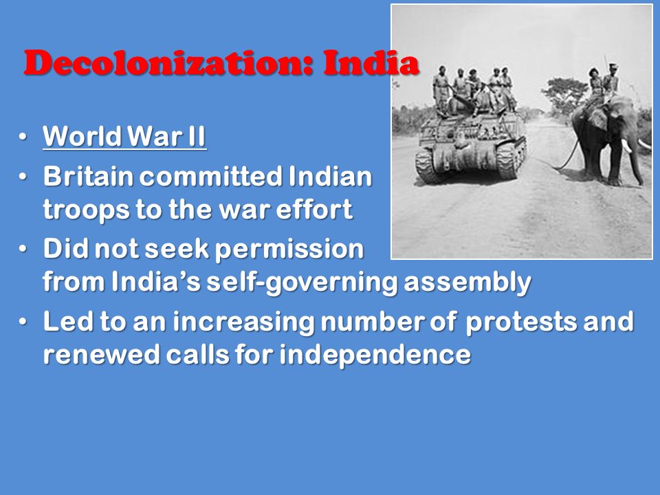 Decolonization: India World War II World War II Britain committed Indian troops to the war effort Britain committed Indian troops to the war effort Did not seek permission from India’s self-governing assembly Did not seek permission from India’s self-governing assembly Led to an increasing number of protests and renewed calls for independence Led to an increasing number of protests and renewed calls for independence