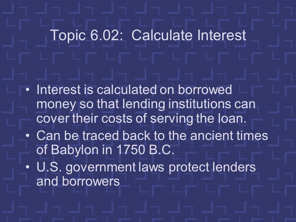 Topic 6.02: Calculate Interest Interest is calculated on borrowed money so that lending institutions can cover their costs of serving the loan.