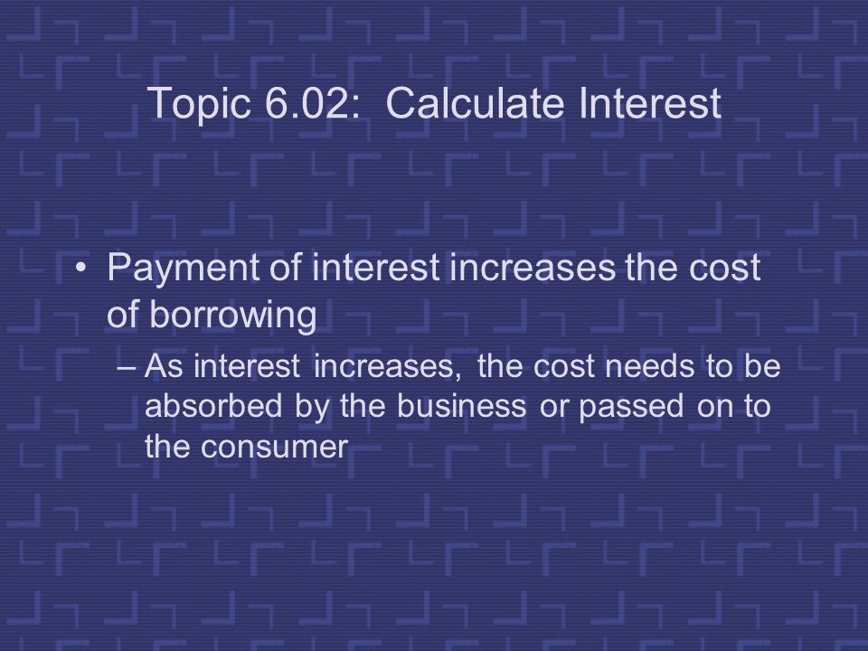 Topic 6.02: Calculate Interest Payment of interest increases the cost of borrowing –As interest increases, the cost needs to be absorbed by the business or passed on to the consumer