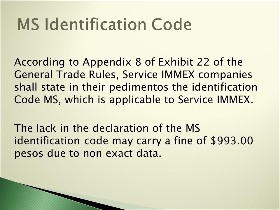 MS Identification Code According to Appendix 8 of Exhibit 22 of the General Trade Rules, Service IMMEX companies shall state in their pedimentos the identification Code MS, which is applicable to Service IMMEX.