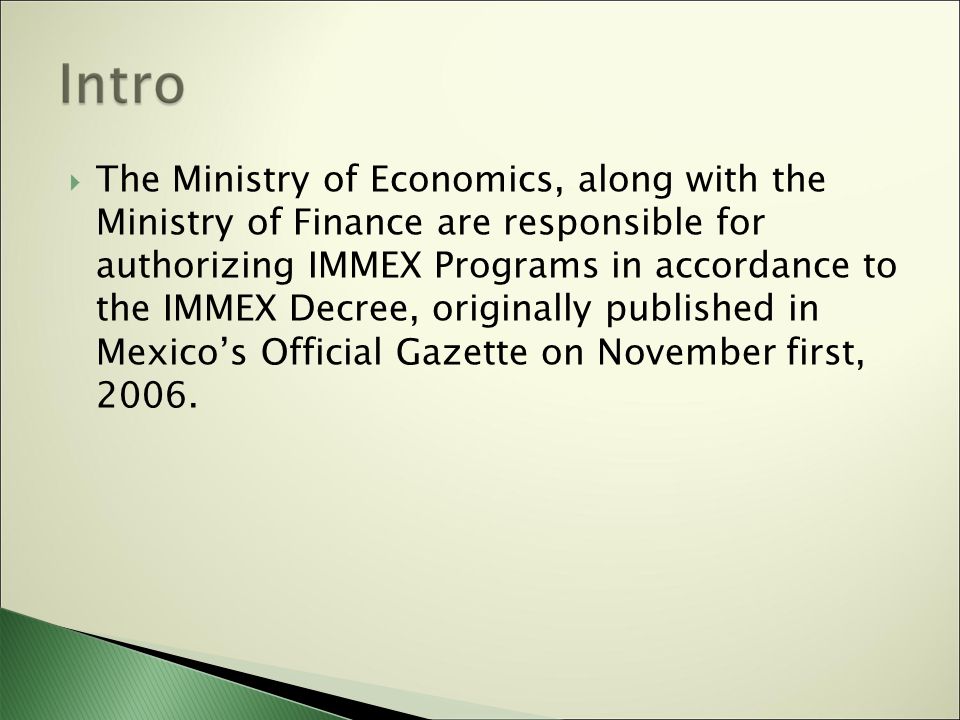  The Ministry of Economics, along with the Ministry of Finance are responsible for authorizing IMMEX Programs in accordance to the IMMEX Decree, originally published in Mexico’s Official Gazette on November first, 2006.
